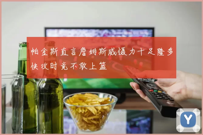 帕金斯直言詹姆斯威慑力十足隆多快攻时竟不敢上篮