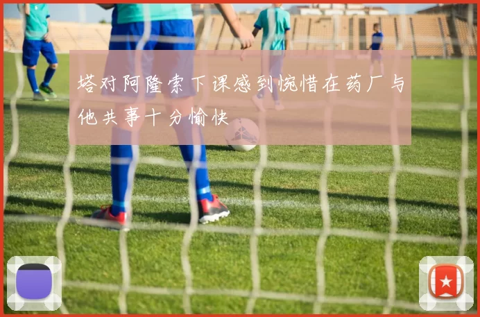 塔对阿隆索下课感到惋惜在药厂与他共事十分愉快