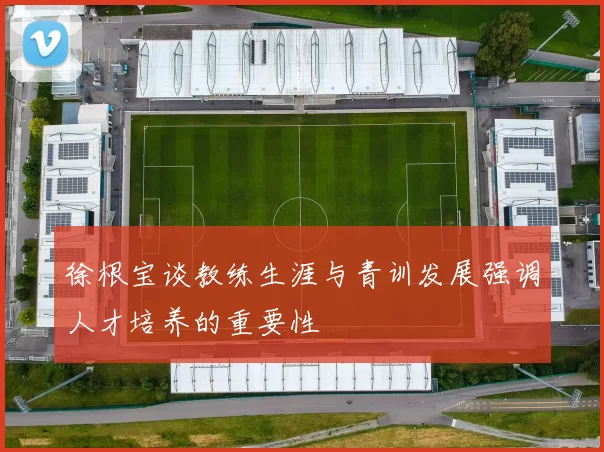 徐根宝谈教练生涯与青训发展强调人才培养的重要性