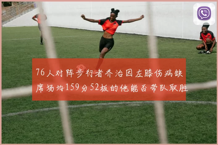 76人对阵步行者乔治因左膝伤病缺席场均159分52板的他能否带队取胜