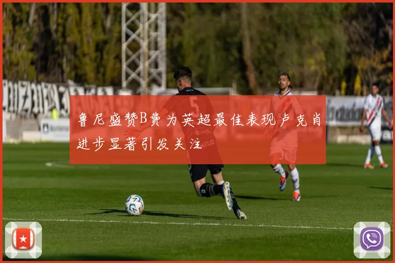 鲁尼盛赞B费为英超最佳表现卢克肖进步显著引发关注