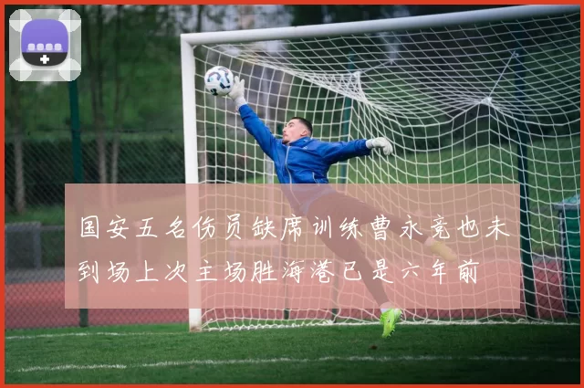 国安五名伤员缺席训练曹永竞也未到场上次主场胜海港已是六年前