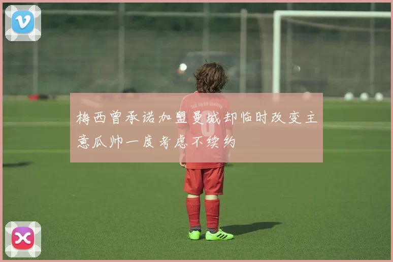 梅西曾承诺加盟曼城却临时改变主意瓜帅一度考虑不续约