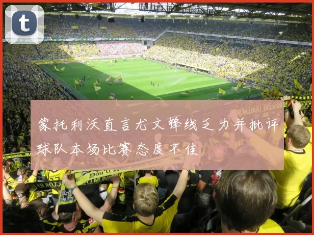 蒙托利沃直言尤文锋线乏力并批评球队本场比赛态度不佳